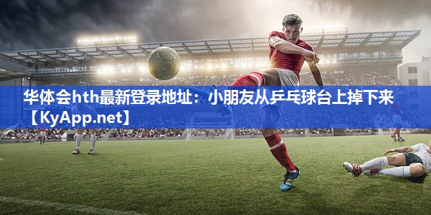 华体会hth最新登录地址：小朋友从乒乓球台上掉下来
