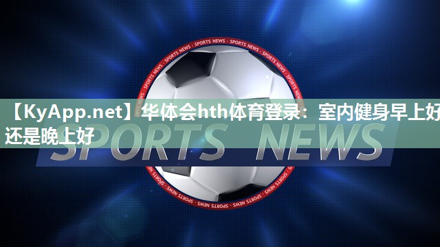 华体会hth体育登录：室内健身早上好还是晚上好