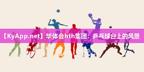华体会hth集团：乒乓球台上的风景