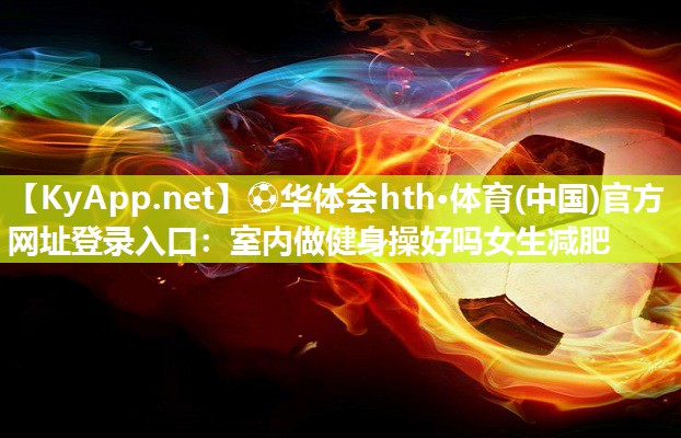 ⚽华体会hth·体育(中国)官方网址登录入口：室内做健身操好吗女生减肥