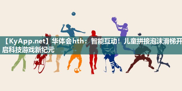 华体会hth：智能互动！儿童拼接泡沫滑梯开启科技游戏新纪元