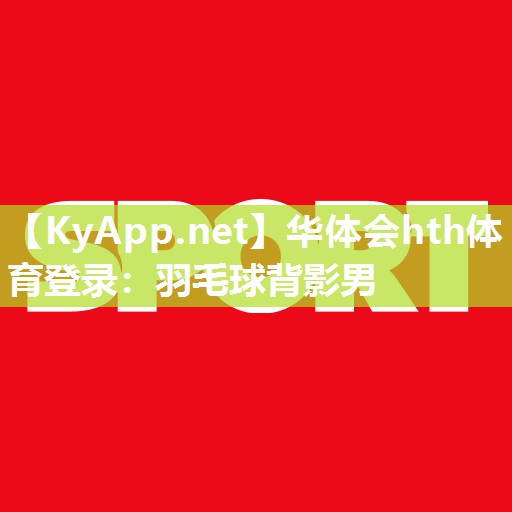 华体会hth体育登录：羽毛球背影男