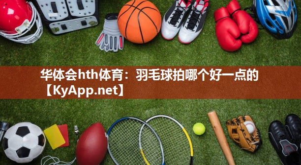华体会hth体育：羽毛球拍哪个好一点的
