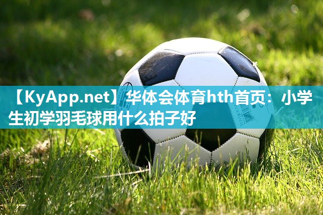 华体会体育hth首页：小学生初学羽毛球用什么拍子好
