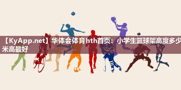 华体会体育hth首页：小学生篮球架高度多少米高最好