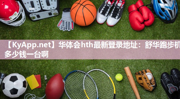 华体会hth最新登录地址：舒华跑步机多少钱一台啊