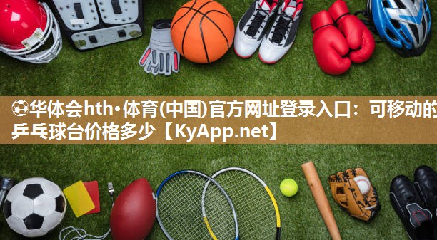 ⚽华体会hth·体育(中国)官方网址登录入口：可移动的乒乓球台价格多少