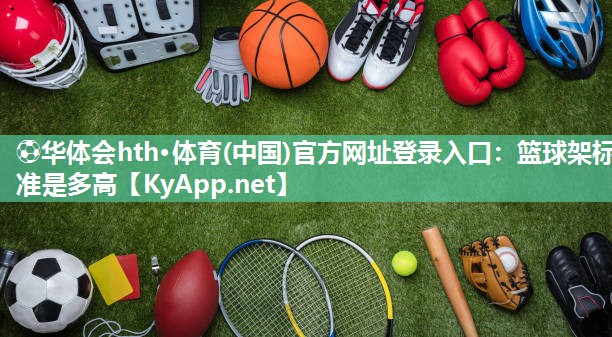 ⚽华体会hth·体育(中国)官方网址登录入口：篮球架标准是多高